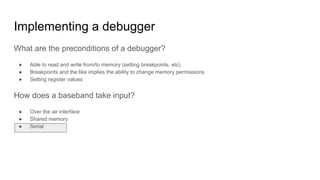 What are the preconditions of a debugger?
● Able to read and write from/to memory (setting breakpoints, etc)
● Breakpoints and the like implies the ability to change memory permissions
● Setting register values
How does a baseband take input?
● Over the air interface
● Shared memory
● Serial
Implementing a debugger
 