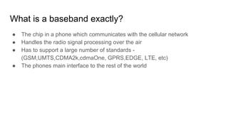 What is a baseband exactly?
● The chip in a phone which communicates with the cellular network
● Handles the radio signal processing over the air
● Has to support a large number of standards -
(GSM,UMTS,CDMA2k,cdmaOne, GPRS,EDGE, LTE, etc)
● The phones main interface to the rest of the world
 