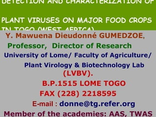 DETECTION AND CHARACTERIZATION OF  PLANT VIRUSES ON MAJOR FOOD CROPS IN TOGO (WEST AFRICA). Y. Mawuena Dieudonné GUMEDZOE , Professor,  Director of Research   University of Lome/ Faculty of Agriculture/ Plant Virology & Biotechnology Lab   (LVBV). B.P.1515 LOME TOGO  FAX (228) 2218595 E-mail :   [email_address] Member of the academies: AAS, TWAS 