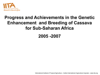 Progress and Achievements in the Genetic
 Enhancement and Breeding of Cassava
         for Sub-Saharan Africa
                  2005 -2007




             International Institute of Tropical Agriculture – Institut international d’agriculture tropicale – www.iita.org
 