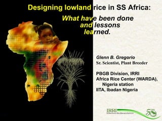 Designing lowland rice in SS Africa:
         What have been done
              and lessons
               learned.


                   Glenn B. Gregorio
                   Sr. Scientist, Plant Breeder

                   PBGB Division, IRRI
                   Africa Rice Center (WARDA),
                      Nigeria station
                   IITA, Ibadan Nigeria
 