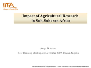Impact of Agricultural Research
        in Sub-Saharan Africa




                            Arega D. Alene
R4D Planning Meeting, 23 November 2009, Ibadan, Nigeria




            International Institute of Tropical Agriculture – Institut international d’agriculture tropicale – www.iita.org
 