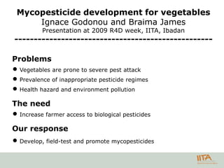 Mycopesticide development for vegetables
     Ignace Godonou and Braima James
          Presentation at 2009 R4D week, IITA, Ibadan
---------------------------------------------------

Problems
 Vegetables are prone to severe pest attack
 Prevalence of inappropriate pesticide regimes
 Health hazard and environment pollution

The need
 Increase farmer access to biological pesticides

Our response
 Develop, field-test and promote mycopesticides
 