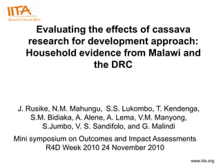 Evaluating the effects of cassava
   research for development approach:
   Household evidence from Malawi and
                 the DRC



 J. Rusike, N.M. Mahungu, S.S. Lukombo, T. Kendenga,
     S.M. Bidiaka, A. Alene, A. Lema, V.M. Manyong,
         S.Jumbo, V. S. Sandifolo, and G. Malindi
Mini symposium on Outcomes and Impact Assessments
         R4D Week 2010 24 November 2010
                                                 www.iita.org
 