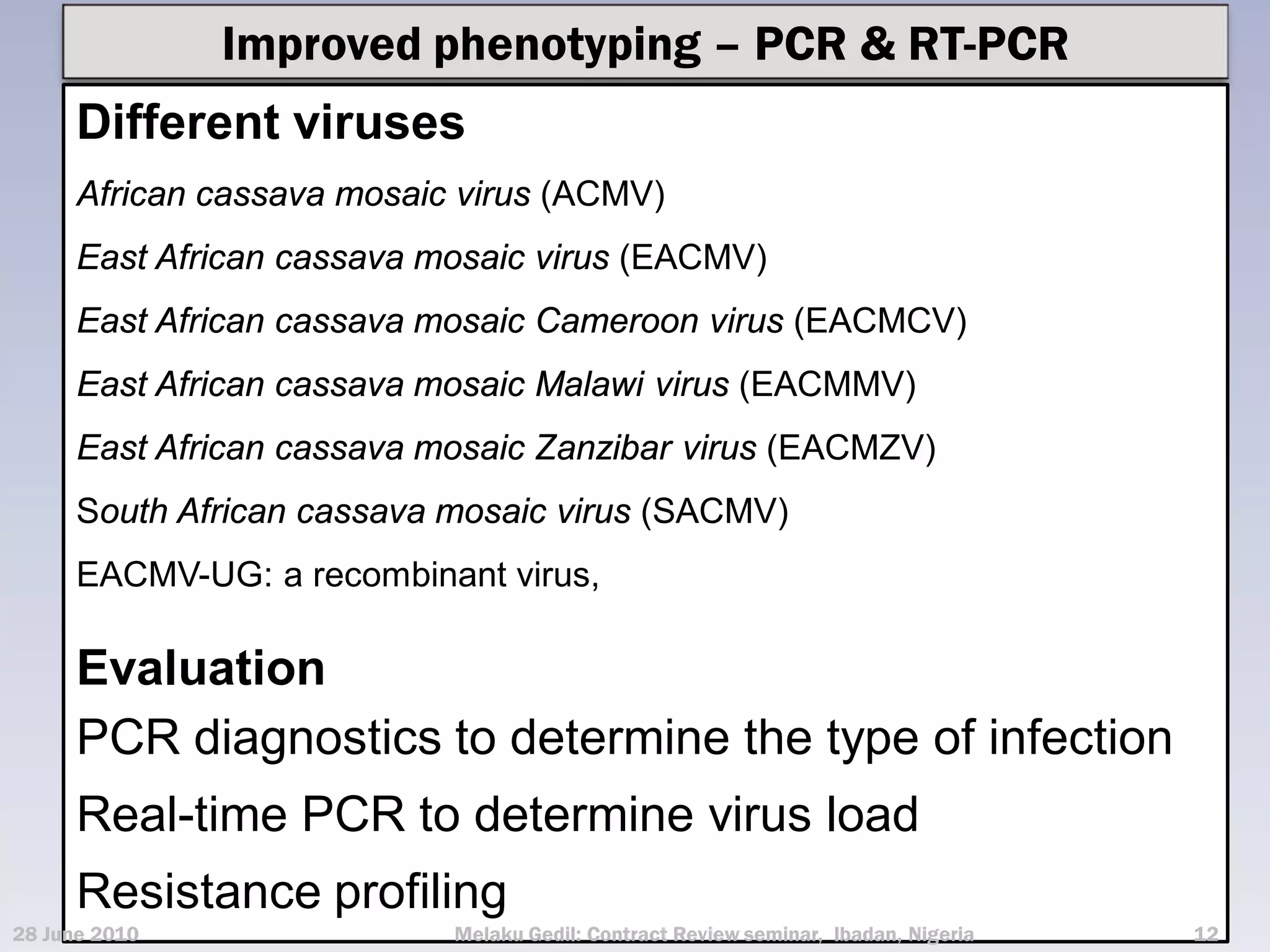 Improved phenotyping – PCR & RT-PCR
      Different viruses
      African cassava mosaic virus (ACMV)
      East African cassava mosaic virus (EACMV)
      East African cassava mosaic Cameroon virus (EACMCV)
      East African cassava mosaic Malawi virus (EACMMV)
      East African cassava mosaic Zanzibar virus (EACMZV)
      South African cassava mosaic virus (SACMV)
      EACMV-UG: a recombinant virus,

      Evaluation
      PCR diagnostics to determine the type of infection
      Real-time PCR to determine virus load
      Resistance profiling
28 June 2010                Melaku Gedil: Contract Review seminar, Ibadan, Nigeria   12
 
