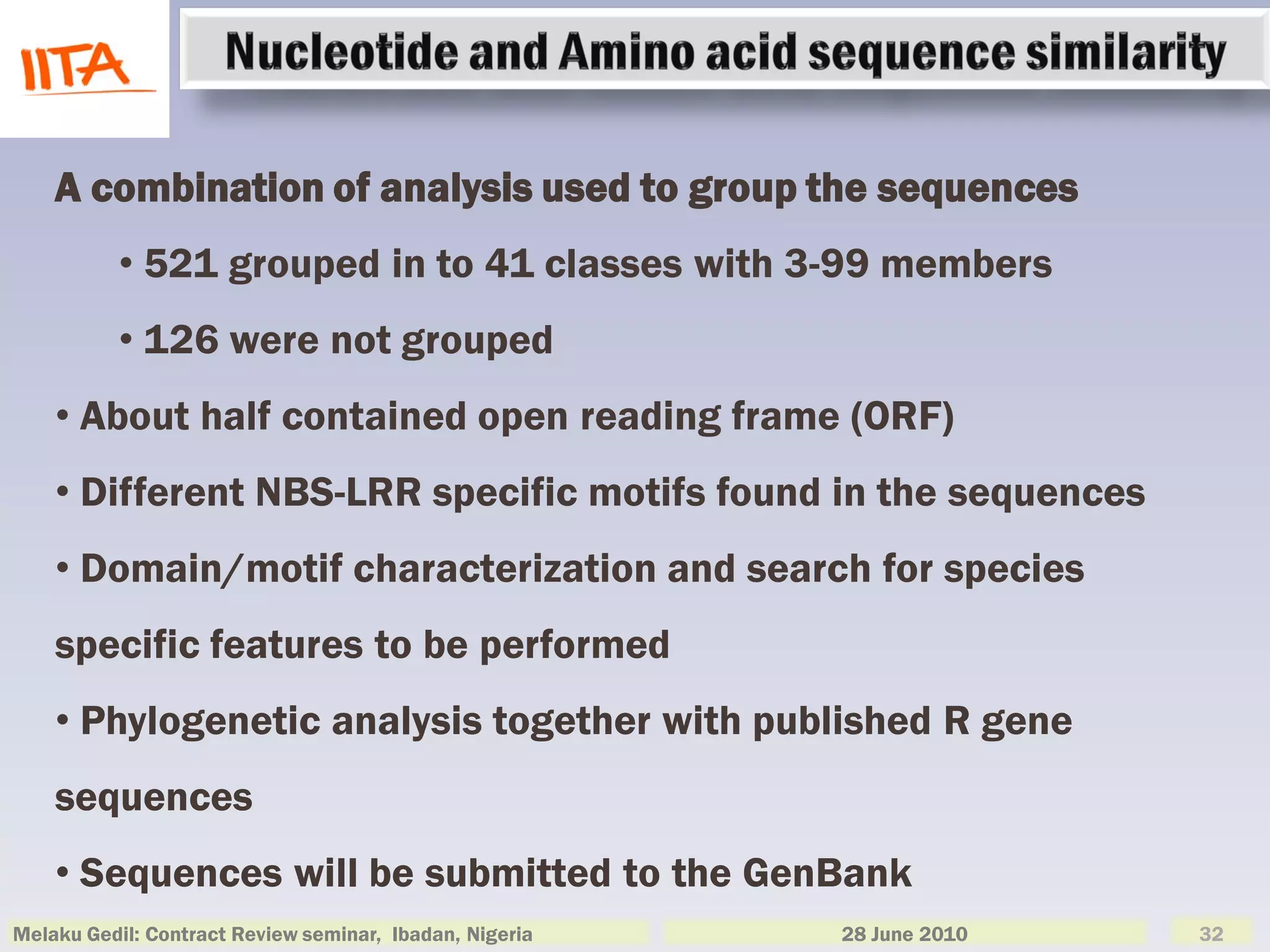 A combination of analysis used to group the sequences
          • 521 grouped in to 41 classes with 3-99 members
          • 126 were not grouped
    • About half contained open reading frame (ORF)
    • Different NBS-LRR specific motifs found in the sequences
    • Domain/motif characterization and search for species
    specific features to be performed
    • Phylogenetic analysis together with published R gene
    sequences
    • Sequences will be submitted to the GenBank
Melaku Gedil: Contract Review seminar, Ibadan, Nigeria   28 June 2010   32
 