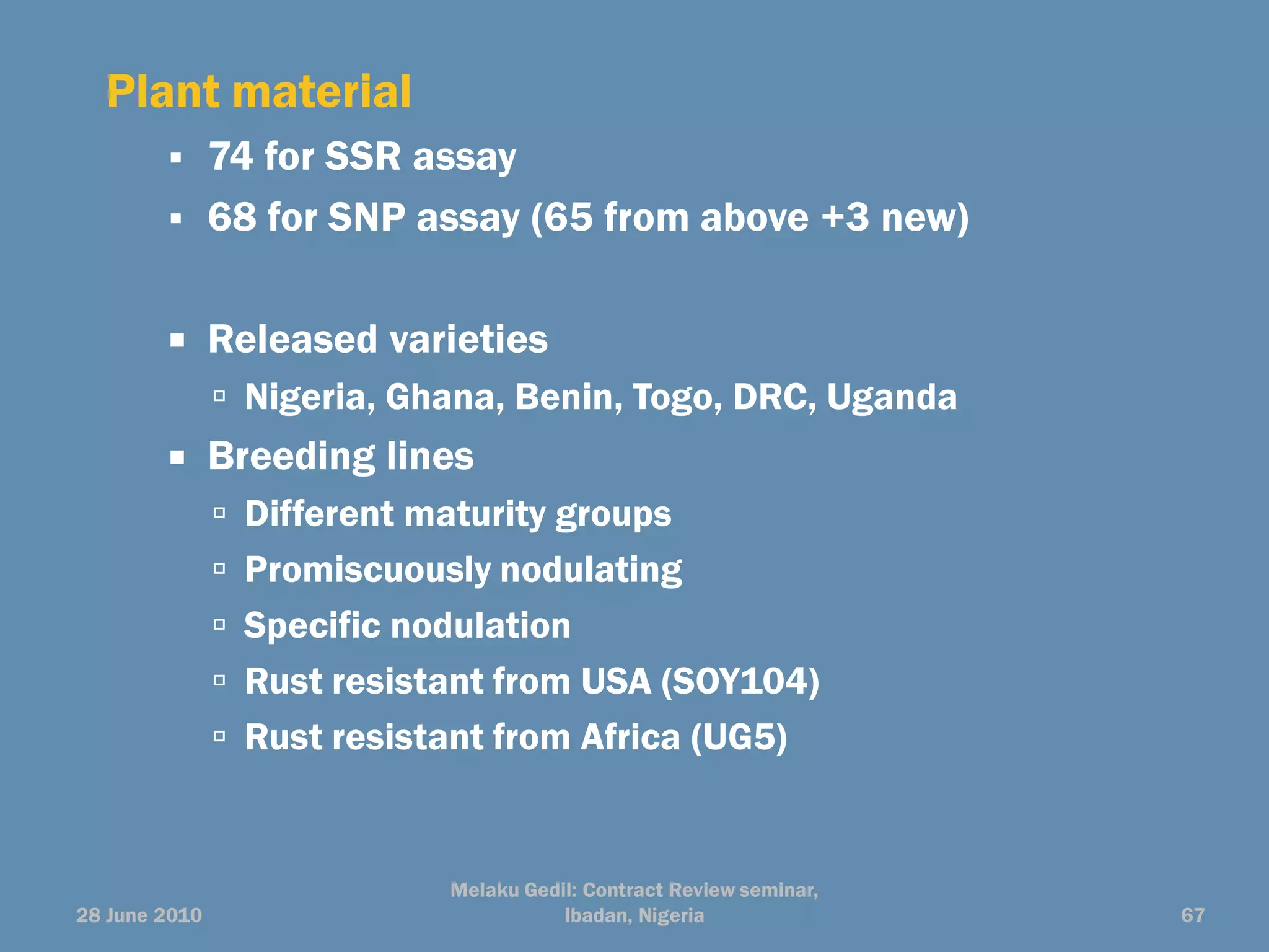 Plant material
              74 for SSR assay
              68 for SNP assay (65 from above +3 new)

              Released varieties
                Nigeria, Ghana, Benin, Togo, DRC, Uganda
              Breeding lines
                Different maturity groups
                Promiscuously nodulating
                Specific nodulation
                Rust resistant from USA (SOY104)
                Rust resistant from Africa (UG5)



                             Melaku Gedil: Contract Review seminar,
28 June 2010                            Ibadan, Nigeria               67
 