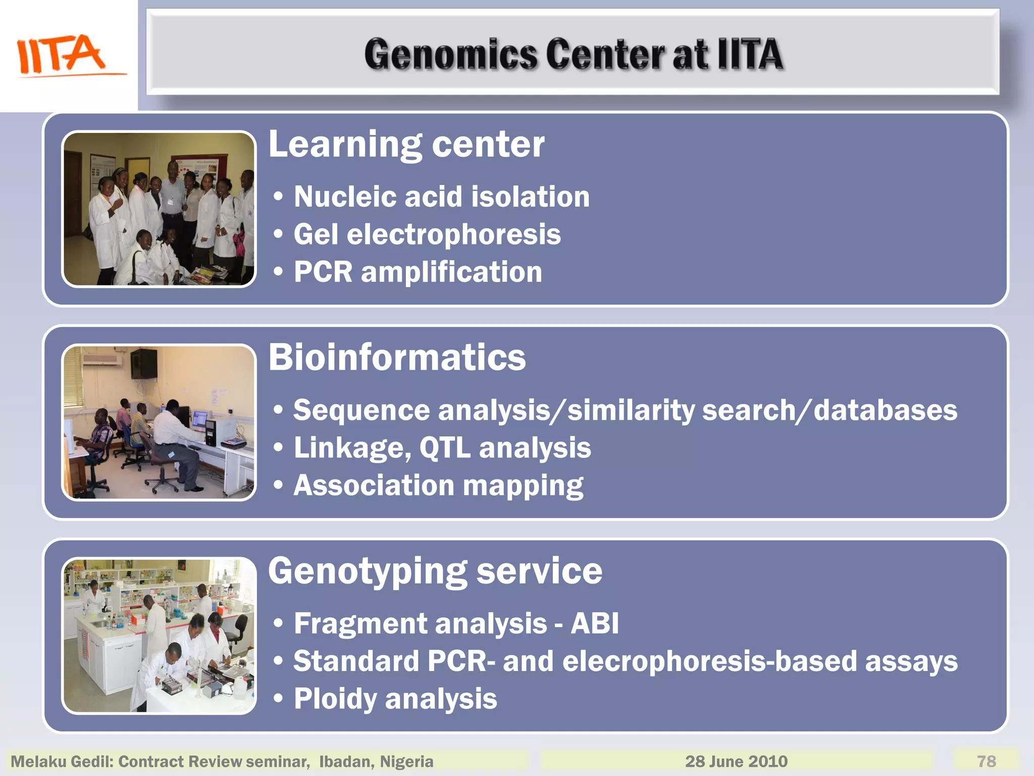 Learning center
                                • Nucleic acid isolation
                                • Gel electrophoresis
                                • PCR amplification

                                Bioinformatics
                                • Sequence analysis/similarity search/databases
                                • Linkage, QTL analysis
                                • Association mapping

                                Genotyping service
                                • Fragment analysis - ABI
                                • Standard PCR- and elecrophoresis-based assays
                                • Ploidy analysis
Melaku Gedil: Contract Review seminar, Ibadan, Nigeria      28 June 2010          78
 