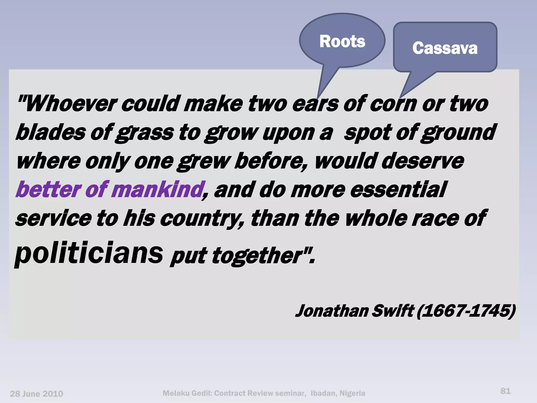 Roots           Cassava


 "Whoever could make two ears of corn or two
 blades of grass to grow upon a spot of ground
 where only one grew before, would deserve
 better of mankind, and do more essential
 service to his country, than the whole race of
 politicians put together".
                                                  Jonathan Swift (1667-1745)



28 June 2010   Melaku Gedil: Contract Review seminar, Ibadan, Nigeria             81
 