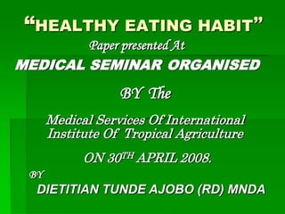 “HEALTHY EATING HABIT”
        Paper presented At
MEDICAL SEMINAR ORGANISED
                  BY The
      Medical Services Of International
      Institute Of Tropical Agriculture
            ON 30TH APRIL 2008.
 BY
  DIETITIAN TUNDE AJOBO (RD) MNDA
 