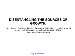 DISENTANGLING THE SOURCES OF GROWTH. Land, Labor, Fertilizer, Tractor, Research, Extension…… what are their exact contributions to agricultural growth in Africa: Lesson from macro-data. Guy B. Nkamleu 