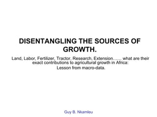 DISENTANGLING THE SOURCES OF
             GROWTH.
Land, Labor, Fertilizer, Tractor, Research, Extension…… what are their
          exact contributions to agricultural growth in Africa:
                         Lesson from macro-data.




                          Guy B. Nkamleu
 