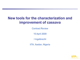 New tools for the characterization and
      improvement of cassava
               Contract Review

                15 April 2009

                 I Ingelbrecht

             IITA, Ibadan, Nigeria
 