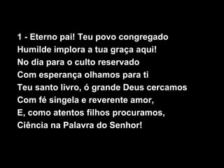 1 - Eterno pai! Teu povo congregado
Humilde implora a tua graça aqui!
No dia para o culto reservado
Com esperança olhamos para ti
Teu santo livro, ó grande Deus cercamos
Com fé singela e reverente amor,
E, como atentos filhos procuramos,
Ciência na Palavra do Senhor!
 