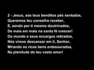 2 - Jesus, aos teus benditos pés sentados,
Queremos teu conselho receber,
E, sendo por ti mesmo doutrinados,
De mais em mais na santa fé crescer!
Do mundo e seus encargos retirados,
Nós vimos descansar em ti, Senhor,
Mirando os ricos bens entesourados,
Na plenitude do teu vasto amor!
 