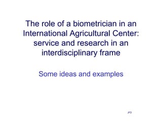 The role of a biometrician in an
International Agricultural Center:
   service and research in an
      interdisciplinary frame

    Some ideas and examples




                              JFD
 