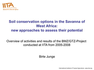 Soil conservation options in the Savanna of
                 West Africa:
  new approaches to assess their potential

Overview of activities and results of the BMZ/GTZ-Project
           conducted at IITA from 2005-2008


                       Birte Junge


                                     International Institute of Tropical Agriculture– www.iita.org
 