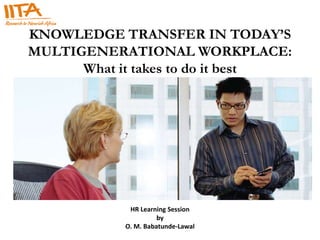 KNOWLEDGE TRANSFER IN TODAY’S
MULTIGENERATIONAL WORKPLACE:
      What it takes to do it best




             HR Learning Session
                      by
            O. M. Babatunde-Lawal
 