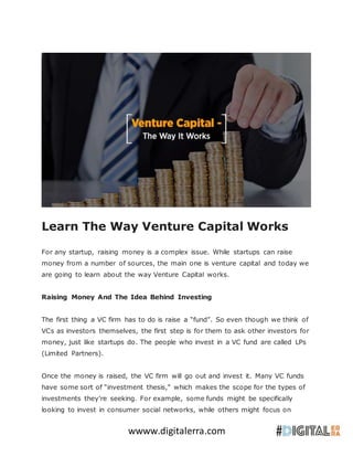 wwww.digitalerra.com
Learn The Way Venture Capital Works
For any startup, raising money is a complex issue. While startups can raise
money from a number of sources, the main one is venture capital and today we
are going to learn about the way Venture Capital works.
Raising Money And The Idea Behind Investing
The first thing a VC firm has to do is raise a “fund”. So even though we think of
VCs as investors themselves, the first step is for them to ask other investors for
money, just like startups do. The people who invest in a VC fund are called LPs
(Limited Partners).
Once the money is raised, the VC firm will go out and invest it. Many VC funds
have some sort of “investment thesis,” which makes the scope for the types of
investments they’re seeking. For example, some funds might be specifically
looking to invest in consumer social networks, while others might focus on
 