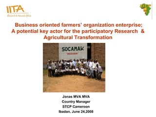 Business oriented farmers’ organization enterprise;
A potential key actor for the participatory Research &
             Agricultural Transformation




                     Jonas MVA MVA
                     Country Manager
                     STCP Cameroon
                   Ibadan, June 24,2008
 
