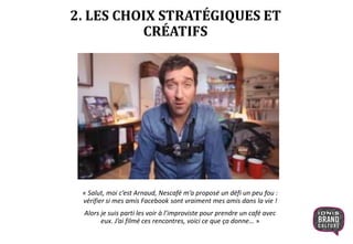 2. LES CHOIX STRATÉGIQUES ET
CRÉATIFS
« Salut, moi c’est Arnaud, Nescafé m’a proposé un défi un peu fou :
vérifier si mes amis Facebook sont vraiment mes amis dans la vie !
Alors je suis parti les voir à l’improviste pour prendre un café avec
eux. J’ai filmé ces rencontres, voici ce que ça donne… »
 