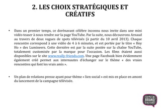 2. LES CHOIX STRATÉGIQUES ET
CRÉATIFS
• Dans un premier temps, ce dorénavant célèbre inconnu nous invite dans une mini
vidéo teaser à nous rendre sur la page YouTube. Par la suite, nous découvrons Arnaud
au travers de deux vagues de spots télévisés (à partir du 10 avril 2013). Chaque
rencontre correspond à une vidéo de 4 à 6 minutes, et est portée par le titre « Hey
Ho » des Lumineers. Cette dernière est par la suite postée sur la chaîne YouTube,
totalement customisée par la marque pour l’occasion. Les films étaient aussi
disponibles sur le site www.really-friends.com. Une page Facebook bien évidemment
également créé permet aux internautes d’échanger sur le thème « des vraies
rencontres qui font les vrais amis ».
• Un plan de relations presse ayant pour thème « lien social » est mis en place en amont
du lancement de la campagne télévisée.
 