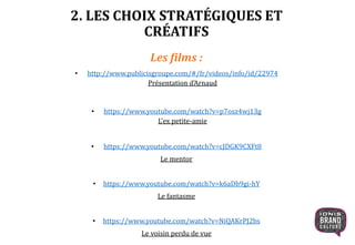 2. LES CHOIX STRATÉGIQUES ET
CRÉATIFS
Les films :
• http://www.publicisgroupe.com/#/fr/videos/info/id/22974
Présentation d’Arnaud
• https://www.youtube.com/watch?v=p7osz4wj13g
L’ex petite-amie
• https://www.youtube.com/watch?v=cJDGK9CXFt8
Le mentor
• https://www.youtube.com/watch?v=k6aDb9gi-hY
Le fantasme
• https://www.youtube.com/watch?v=NiQAKrPJ2bs
Le voisin perdu de vue
 
