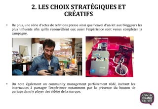 2. LES CHOIX STRATÉGIQUES ET
CRÉATIFS
• De plus, une série d’actes de relations presse ainsi que l’envoi d’un kit aux bloggeurs les
plus influents afin qu’ils renouvellent eux aussi l’expérience sont venus compléter la
campagne.
• On note également un community management parfaitement rôdé, incitant les
internautes à partager l’expérience notamment par la présence du bouton de
partage dans le player des vidéos de la marque.
 