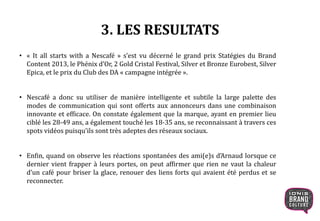 3. LES RESULTATS
• « It all starts with a Nescafé » s’est vu décerné le grand prix Statégies du Brand
Content 2013, le Phénix d’Or, 2 Gold Cristal Festival, Silver et Bronze Eurobest, Silver
Epica, et le prix du Club des DA « campagne intégrée ».
• Nescafé a donc su utiliser de manière intelligente et subtile la large palette des
modes de communication qui sont offerts aux annonceurs dans une combinaison
innovante et efficace. On constate également que la marque, ayant en premier lieu
ciblé les 28-49 ans, a également touché les 18-35 ans, se reconnaissant à travers ces
spots vidéos puisqu’ils sont très adeptes des réseaux sociaux.
• Enfin, quand on observe les réactions spontanées des ami(e)s d’Arnaud lorsque ce
dernier vient frapper à leurs portes, on peut affirmer que rien ne vaut la chaleur
d’un café pour briser la glace, renouer des liens forts qui avaient été perdus et se
reconnecter.
 