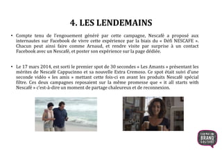 4. LES LENDEMAINS
• Compte tenu de l’engouement généré par cette campagne, Nescafé a proposé aux
internautes sur Facebook de vivre cette expérience par la biais du « Défi NESCAFE ».
Chacun peut ainsi faire comme Arnaud, et rendre visite par surprise à un contact
Facebook avec un Nescafé, et poster son expérience sur la page dédiée.
• Le 17 mars 2014, est sorti le premier spot de 30 secondes « Les Amants » présentant les
mérites de Nescafé Cappucinno et sa nouvelle Extra Cremoso. Ce spot était suivi d’une
seconde vidéo « les amis » mettant cette fois-ci en avant les produits Nescafé spécial
filtre. Ces deux campagnes reposaient sur la même promesse que « it all starts with
Nescafé » c’est-à-dire un moment de partage chaleureux et de reconnexion.
 