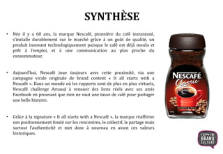 SYNTHÈSE
• Née il y a 60 ans, la marque Nescafé, pionnière du café instantané,
s’installe durablement sur le marché grâce à un goût de qualité, un
produit innovant technologiquement puisque le café est déjà moulu et
prêt à l’emploi, et à une communication au plus proche du
consommateur.
• Aujourd’hui, Nescafé joue toujours avec cette proximité, via une
campagne virale originale de brand content « It all starts with a
Nescafé ». Dans un monde où les rapports sont de plus en plus virtuels,
Nescafé challenge Arnaud à renouer des liens réels avec ses amis
Facebook en prouvant que rien ne vaut une tasse de café pour partager
une belle histoire.
• Grâce à la signature « It all starts with a Nescafé », la marque réaffirme
son positionnement fondé sur les rencontres, le collectif, le partage mais
surtout l’authenticité et met donc à nouveau en avant ces valeurs
historiques.
 