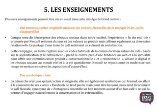 5. LES ENSEIGNEMENTS
Plusieurs enseignements peuvent être mis en avant dans cette stratégie de brand content :
Une communication originale utilisant les valeurs éternelles de la marque et les codes
d’aujourd’hui
• Compte tenu de l’émergence des réseaux sociaux dans notre société, l’expérience « In the real life »
proposée par Nescafé redonne du sens et des valeurs au produit mais affirme également sa dimension
relationnelle. Le partage d’une tasse de café redevient un élément de socialisation.
• Cette campagne, en totale rupture avec les codes habituels de la communication autour du café– basés
sur la sophistication et le raffinement – prend le contre-pied d’une tendance au web et à la virtualité
pour offrir une communication produit « conversationnelle » et « relationnelle », alliant le digital et
les réseaux sociaux au monde réel et à la vie quotidienne. Nescafé se repositionne et modernise son
image en mettant en scène les aspirations d’aujourd’hui.
Une symbolique riche
• La démarche n’est pas qu’instructive et originale, elle est également symbolique car Arnaud, en allant
à la rencontre de ses « amis » Facebook ne tend pas la main pour dire bonjour, mais tend directement
le café Nescafé, synonyme de « Partageons ensemble un bon moment autour d’un bon café » ce qui lui
permet d’engager naturellement la conversation et les retrouvailles.
 