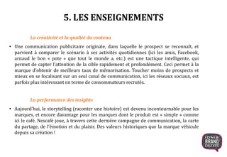 5. LES ENSEIGNEMENTS
La créativité et la qualité du contenu
• Une communication publicitaire originale, dans laquelle le prospect se reconnaît, et
parvient à comparer le scénario à ses activités quotidiennes (ici les amis, Facebook,
arnaud le bon « pote » que tout le monde a, etc.) est une tactique intelligente, qui
permet de capter l’attention de la cible rapidement et profondément. Ceci permet à la
marque d’obtenir de meilleurs taux de mémorisation. Toucher moins de prospects et
mieux en se focalisant sur un seul canal de communication, ici les réseaux sociaux, est
parfois plus intéressant en terme de consommateurs recrutés.
La performance des insights
• Aujourd’hui, le storytelling (raconter une histoire) est devenu incontournable pour les
marques, et encore davantage pour les marques dont le produit est « simple » comme
ici le café. Nescafé joue, à travers cette dernière campagne de communication, la carte
du partage, de l’émotion et du plaisir. Des valeurs historiques que la marque véhicule
depuis sa création !
 