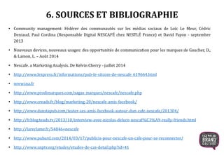 6. SOURCES ET BIBLIOGRAPHIE
• Community management: Fédérer des communautés sur les médias sociaux de Loïc Le Meur, Cédric
Deniaud, Paul Cordina (Responsable Digital NESCAFÉ chez NESTLÉ France) et David Fayon - septembre
2013
• Nouveaux devices, nouveaux usages: des opportunités de communication pour les marques de Gaucher, D.,
& Lamon, L. – Août 2014
• Nescafe. a Marketing Analysis. De Kelvin Cherry - juillet 2014
• http://www.lexpress.fr/informations/pub-le-sitcom-de-nescafe_619664.html
• www.ina.fr
• http://www.prodimarques.com/sagas_marques/nescafe/nescafe.php
• http://www.creads.fr/blog/marketing-20/nescafe-amis-facebook/
• http://www.danstapub.com/tester-ses-amis-facebook-autour-dun-cafe-nescafe/201304/
• http://fr.blog.teads.tv/2013/10/interview-avec-nicolas-deluce-nescaf%C3%A9-really-friends.html
• http://lareclame.fr/54846+nescafe
• http://www.pubard.com/2014/03/17/publicis-pour-nescafe-un-cafe-pour-se-reconnecter/
• http://www.snptv.org/etudes/etudes-de-cas-detail.php?id=41
 