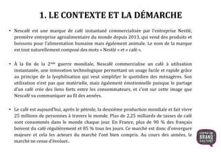 1. LE CONTEXTE ET LA DÉMARCHE
• Nescafé est une marque de café instantané commercialisée par l’entreprise Nestlé,
première entreprise agroalimentaire du monde depuis 2013, qui vend des produits et
boissons pour l’alimentation humaine mais également animale. Le nom de la marque
est tout naturellement composé des mots « Nestlé » et « café ».
• À la fin de la 2nde guerre mondiale, Nescafé commercialise un café à utilisation
instantanée, une innovation technologique permettant un usage facile et rapide grâce
au principe de la lyophilisation qui veut simplifier le quotidien des ménagères. Son
utilisation n’est pas que matérielle, mais également émotionnelle puisque le partage
d’un café crée des liens forts entre les consommateurs, et c’est sur cette image que
Nescafé va communiquer au fil des années.
• Le café est aujourd’hui, après le pétrole, la deuxième production mondiale et fait vivre
25 millions de personnes à travers le monde. Plus de 2,25 milliards de tasses de café
sont consommés dans le monde chaque jour. En France, plus de 90 % des français
boivent du café régulièrement et 85 % tous les jours. Ce marché est donc d’envergure
majeure et cela les acteurs du marché l’ont bien compris. Au cours des années, le
marché ne cesse d’évoluer..
 