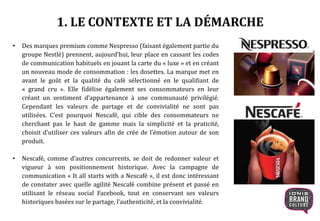 • Des marques premium comme Nespresso (faisant également partie du
groupe Nestlé) prennent, aujourd’hui, leur place en cassant les codes
de communication habituels en jouant la carte du « luxe » et en créant
un nouveau mode de consommation : les dosettes. La marque met en
avant le goût et la qualité du café sélectionné en le qualifiant de
« grand cru ». Elle fidélise également ses consommateurs en leur
créant un sentiment d’appartenance à une communauté privilégié.
Cependant les valeurs de partage et de convivialité ne sont pas
utilisées. C’est pourquoi Nescafé, qui cible des consommateurs ne
cherchant pas le haut de gamme mais la simplicité et la praticité,
choisit d’utiliser ces valeurs afin de crée de l’émotion autour de son
produit.
• Nescafé, comme d’autres concurrents, se doit de redonner valeur et
vigueur à son positionnement historique. Avec la campagne de
communication « It all starts with a Nescafé », il est donc intéressant
de constater avec quelle agilité Nescafé combine présent et passé en
utilisant le réseau social Facebook, tout en conservant ses valeurs
historiques basées sur le partage, l’authenticité, et la convivialité.
1. LE CONTEXTE ET LA DÉMARCHE
 