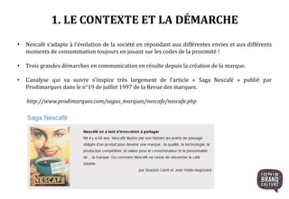 1. LE CONTEXTE ET LA DÉMARCHE
• Nescafé s’adapte à l’évolution de la société en répondant aux différentes envies et aux différents
moments de consommation toujours en jouant sur les codes de la proximité !
• Trois grandes démarches en communication en résulte depuis la création de la marque.
• L’analyse qui va suivre s’inspire très largement de l’article « Saga Nescafé » publié par
Prodimarques dans le n°19 de juillet 1997 de la Revue des marques.
http://www.prodimarques.com/sagas_marques/nescafe/nescafe.php
 