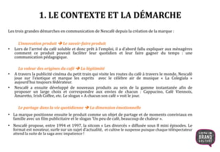 Les trois grandes démarches en communication de Nescafé depuis la création de la marque :
L’innovation produit  Le savoir-faire produit
• Lors de l’arrivé du café soluble et donc prêt à l’emploi, il a d’abord fallu expliquer aux ménagères
comment ce produit pouvait faciliter leur quotidien et leur faire gagner du temps : une
communication pédagogique.
La valeur des origines du café  La légitimité
• A travers la publicité cinéma du petit train qui visite les routes du café à travers le monde, Nescafé
joue sur l’exotique et marque les esprits avec le célèbre air de musique « La Colegiala »
aujourd’hui toujours fédérateur.
• Nescafé a ensuite développé de nouveaux produits au sein de la gamme instantanée afin de
proposer un large choix et correspondre aux envies de chacun : Cappucino, Café Viennois,
Amaretto, Irish Coffee, etc. Le slogan « A chacun son café » voit le jour.
Le partage dans la vie quotidienne  La dimension émotionnelle
• La marque positionne ensuite le produit comme un objet de partage et de moments conviviaux en
famille avec un film publicitaire et le slogan ‘Un peu de café, beaucoup de chaleur ».
• Nescafé propose, entre 1994 et 1997, la sitcom « Les divorcés » diffusée sous 8 mini épisodes. Le
format est novateur, surfe sur un sujet d’actualité, et cultive le suspense puisque chaque téléspectateur
attend la suite de la saga avec impatience !
1. LE CONTEXTE ET LA DÉMARCHE
 