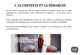 • En avril 2013, Nescafé (au côté de l’agence Publicis Conseil) a lancé une nouvelle
campagne de communication virale comportant la signature « It all starts with a
Nescafé ».
• Cette campagne veut repositionner la prise de café comme un moment de rencontre,
convivialité, et de partage, dans un monde où les relations virtuelles se multiplient.
• Nescafé joue avec intelligence et de manière originale sur un mélange des codes d’hier
et d’aujourd’hui.
1. LE CONTEXTE ET LA DÉMARCHE
 
