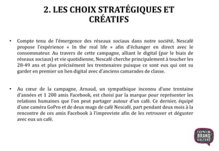 2. LES CHOIX STRATÉGIQUES ET
CRÉATIFS
• Compte tenu de l’émergence des réseaux sociaux dans notre société, Nescafé
propose l’expérience « In the real life » afin d’échanger en direct avec le
consommateur. Au travers de cette campagne, alliant le digital (par le biais de
réseaux sociaux) et vie quotidienne, Nescafé cherche principalement à toucher les
28-49 ans et plus précisément les trentenaires puisque ce sont eux qui ont su
garder en premier un lien digital avec d’anciens camarades de classe.
• Au cœur de la campagne, Arnaud, un sympathique inconnu d’une trentaine
d’années et 1 200 amis Facebook, est choisi par la marque pour représenter les
relations humaines que l’on peut partager autour d’un café. Ce dernier, équipé
d’une caméra GoPro et de deux mugs de café Nescafé, part pendant deux mois à la
rencontre de ces amis Facebook à l’improviste afin de les retrouver et déguster
avec eux un café.
 
