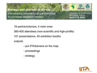 19 partners/donors, 4 main ones
360-400 attendees (non-scientific and high-profile)
101 presentations, 40 exhibition booths
outputs:
           - put IITA/banana on the map
           - proceedings
           - strategy
 