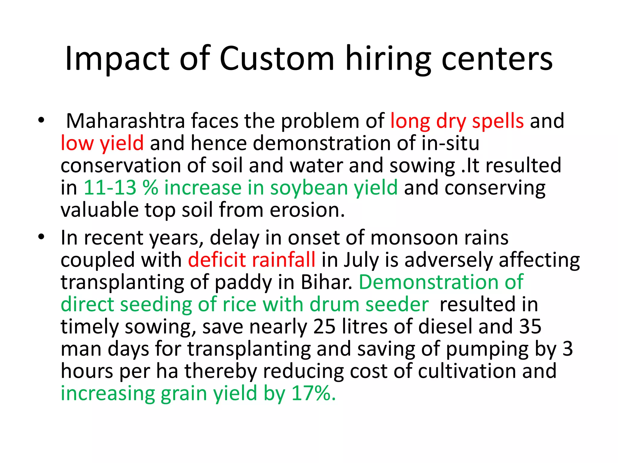 Impact of Custom hiring centers
• Maharashtra faces the problem of long dry spells and
low yield and hence demonstration of in-situ
conservation of soil and water and sowing .It resulted
in 11-13 % increase in soybean yield and conserving
valuable top soil from erosion.
• In recent years, delay in onset of monsoon rains
coupled with deficit rainfall in July is adversely affecting
transplanting of paddy in Bihar. Demonstration of
direct seeding of rice with drum seeder resulted in
timely sowing, save nearly 25 litres of diesel and 35
man days for transplanting and saving of pumping by 3
hours per ha thereby reducing cost of cultivation and
increasing grain yield by 17%.
 