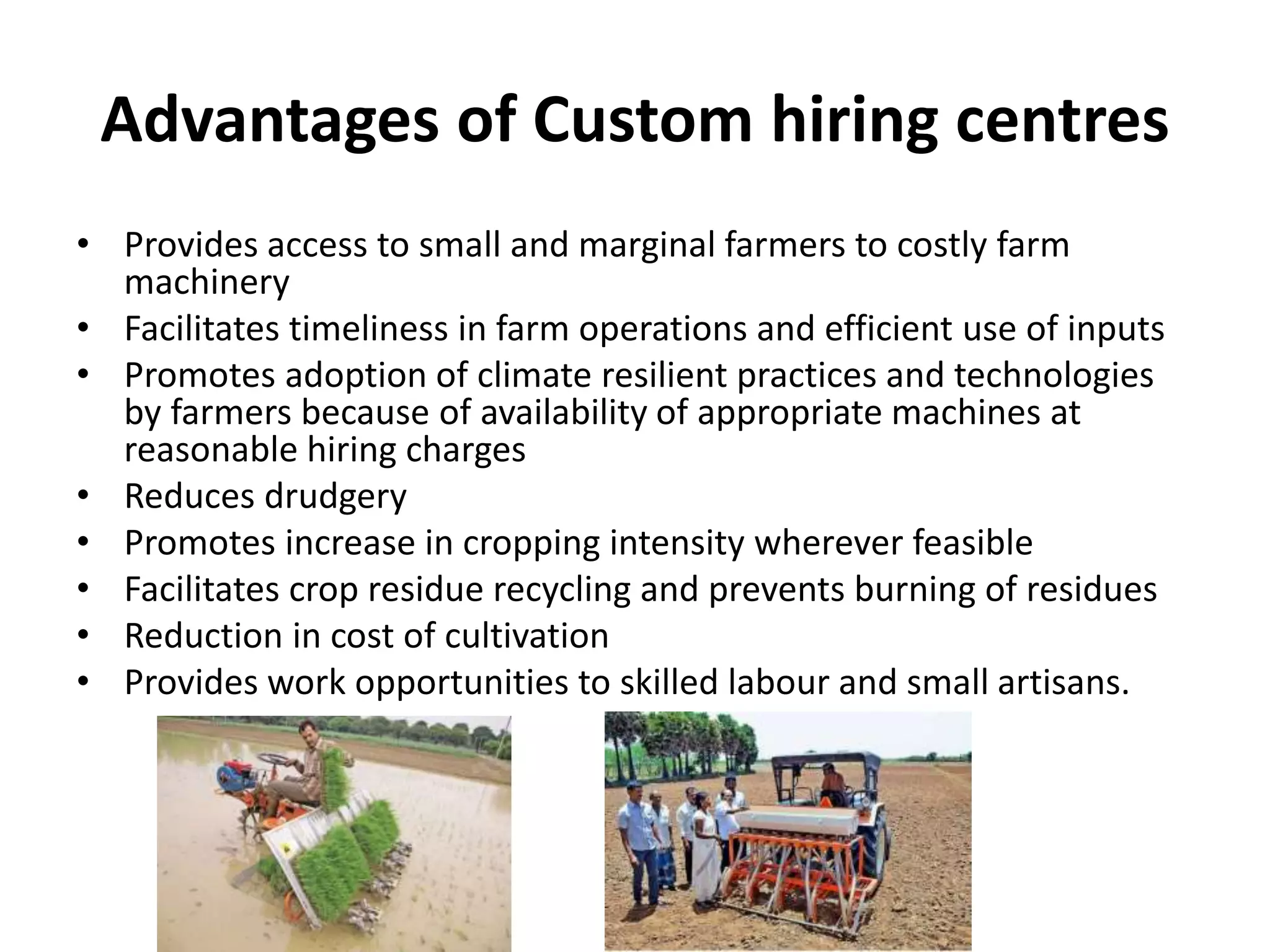 Advantages of Custom hiring centres
• Provides access to small and marginal farmers to costly farm
machinery
• Facilitates timeliness in farm operations and efficient use of inputs
• Promotes adoption of climate resilient practices and technologies
by farmers because of availability of appropriate machines at
reasonable hiring charges
• Reduces drudgery
• Promotes increase in cropping intensity wherever feasible
• Facilitates crop residue recycling and prevents burning of residues
• Reduction in cost of cultivation
• Provides work opportunities to skilled labour and small artisans.
 