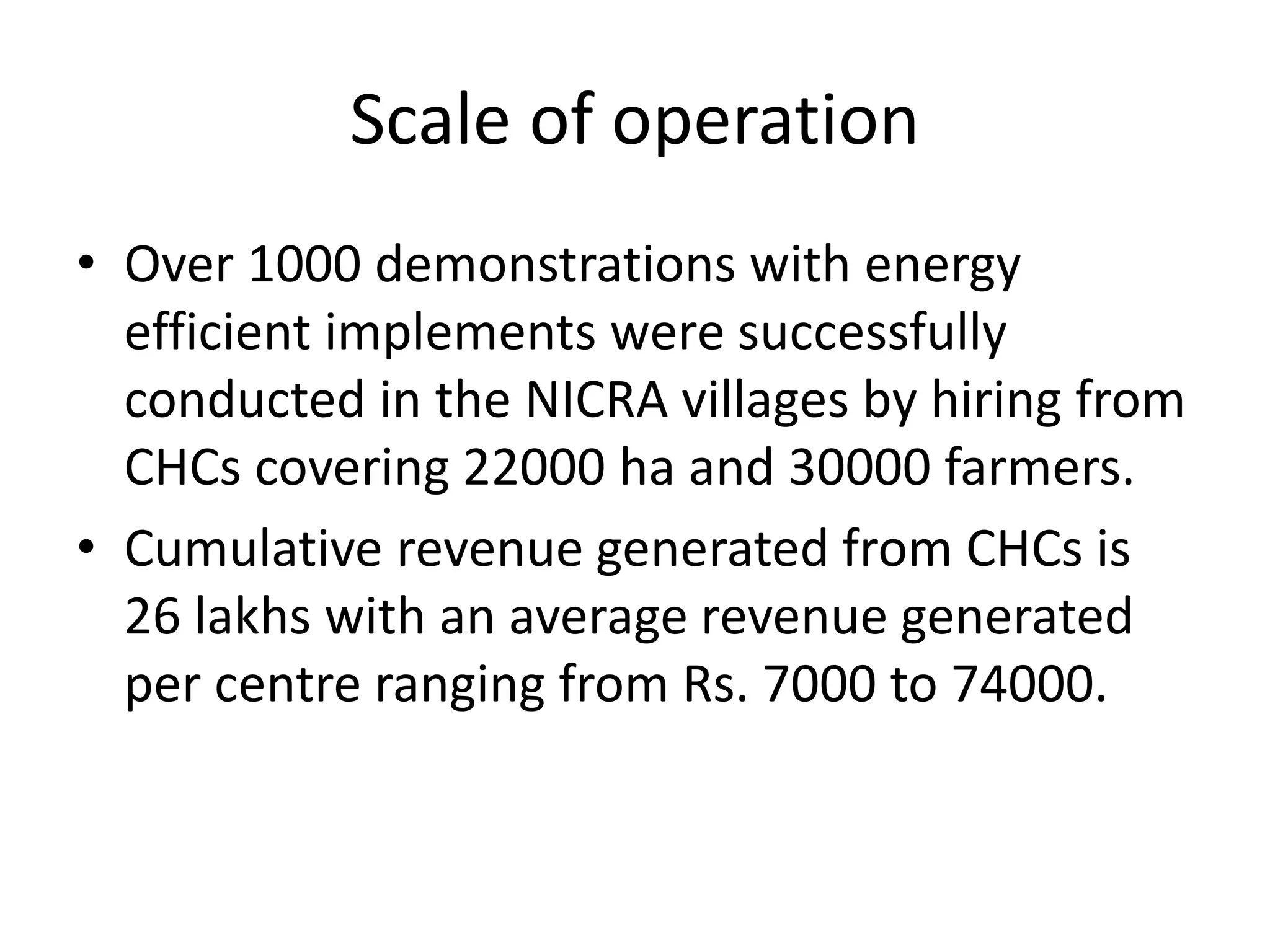 Scale of operation
• Over 1000 demonstrations with energy
efficient implements were successfully
conducted in the NICRA villages by hiring from
CHCs covering 22000 ha and 30000 farmers.
• Cumulative revenue generated from CHCs is
26 lakhs with an average revenue generated
per centre ranging from Rs. 7000 to 74000.
 
