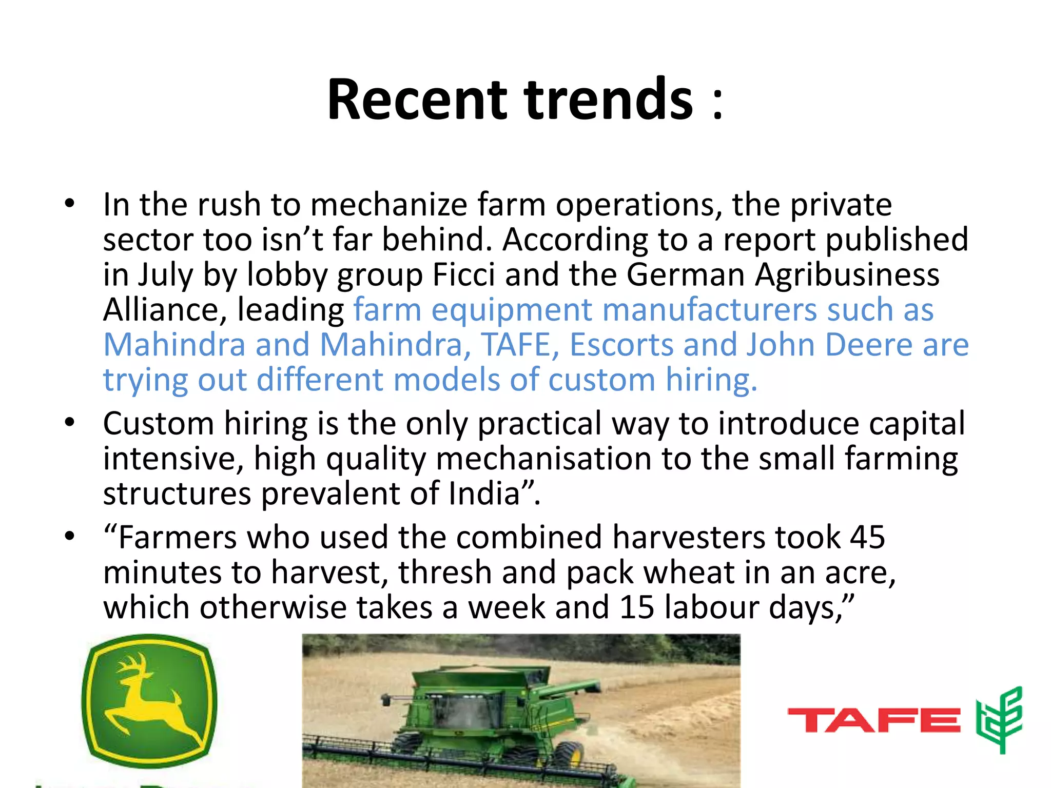 Recent trends :
• In the rush to mechanize farm operations, the private
sector too isn’t far behind. According to a report published
in July by lobby group Ficci and the German Agribusiness
Alliance, leading farm equipment manufacturers such as
Mahindra and Mahindra, TAFE, Escorts and John Deere are
trying out different models of custom hiring.
• Custom hiring is the only practical way to introduce capital
intensive, high quality mechanisation to the small farming
structures prevalent of India”.
• “Farmers who used the combined harvesters took 45
minutes to harvest, thresh and pack wheat in an acre,
which otherwise takes a week and 15 labour days,”
 