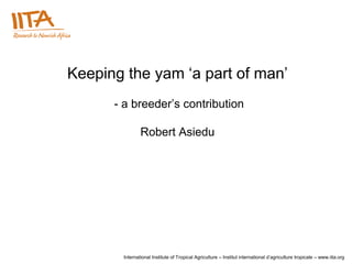 Keeping the yam ‘a part of man’
      - a breeder’s contribution

               Robert Asiedu




       International Institute of Tropical Agriculture – Institut international d’agriculture tropicale – www.iita.org
 