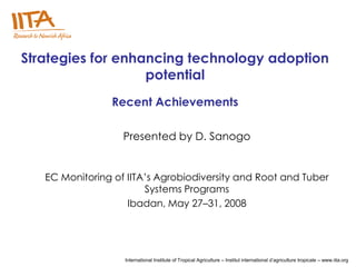 Strategies for enhancing technology adoption
                   potential
                Recent Achievements

                   Presented by D. Sanogo


   EC Monitoring of IITA’s Agrobiodiversity and Root and Tuber
                        Systems Programs
                    Ibadan, May 27–31, 2008




                   International Institute of Tropical Agriculture – Institut international d’agriculture tropicale – www.iita.org
 