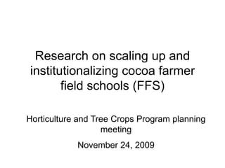 Research on scaling up and
institutionalizing cocoa farmer
       field schools (FFS)

Horticulture and Tree Crops Program planning
                   meeting
            November 24, 2009
 