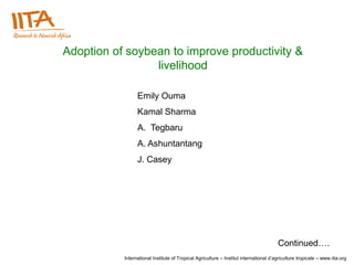Adoption of soybean to improve productivity &
                 livelihood

                 Emily Ouma
                 Kamal Sharma
                 A. Tegbaru
                 A. Ashuntantang
                 J. Casey




                                                                                       Continued….
           International Institute of Tropical Agriculture – Institut international d’agriculture tropicale – www.iita.org
 