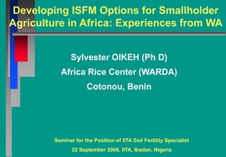 Developing ISFM Options for Smallholder
Agriculture in Africa: Experiences from WA


               Sylvester OIKEH (Ph D)
          Africa Rice Center (WARDA)
                     Cotonou, Benin




        Seminar for the Position of IITA Soil Fertility Specialist
               22 September 2008, IITA, Ibadan, Nigeria
 
